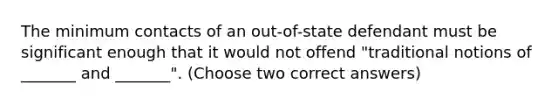 The minimum contacts of an out-of-state defendant must be significant enough that it would not offend "traditional notions of _______ and _______". (Choose two correct answers)