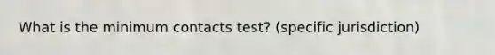 What is the minimum contacts test? (specific jurisdiction)