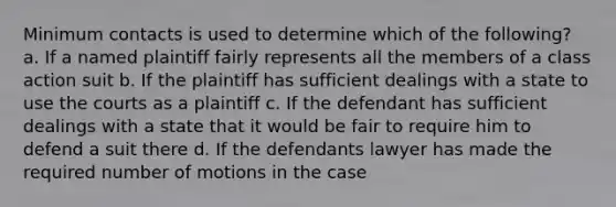 Minimum contacts is used to determine which of the following? a. If a named plaintiff fairly represents all the members of a class action suit b. If the plaintiff has sufficient dealings with a state to use the courts as a plaintiff c. If the defendant has sufficient dealings with a state that it would be fair to require him to defend a suit there d. If the defendants lawyer has made the required number of motions in the case