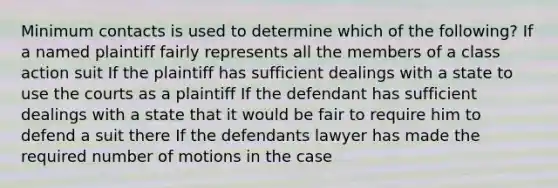 Minimum contacts is used to determine which of the following? If a named plaintiff fairly represents all the members of a class action suit If the plaintiff has sufficient dealings with a state to use the courts as a plaintiff If the defendant has sufficient dealings with a state that it would be fair to require him to defend a suit there If the defendants lawyer has made the required number of motions in the case