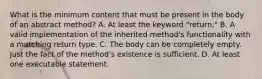 What is the minimum content that must be present in the body of an abstract method? A. At least the keyword "return;" B. A valid implementation of the inherited method's functionality with a matching return type. C. The body can be completely empty. Just the fact of the method's existence is sufficient. D. At least one executable statement.