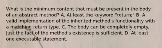 What is the minimum content that must be present in the body of an abstract method? A. At least the keyword "return;" B. A valid implementation of the inherited method's functionality with a matching return type. C. The body can be completely empty. Just the fact of the method's existence is sufficient. D. At least one executable statement.