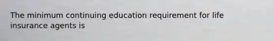 The minimum continuing education requirement for life insurance agents is