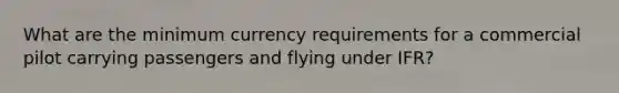 What are the minimum currency requirements for a commercial pilot carrying passengers and flying under IFR?