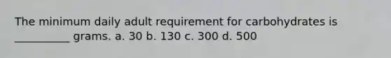 The minimum daily adult requirement for carbohydrates is __________ grams. a. 30 b. 130 c. 300 d. 500