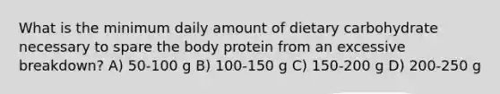 What is the minimum daily amount of dietary carbohydrate necessary to spare the body protein from an excessive breakdown? A) 50-100 g B) 100-150 g C) 150-200 g D) 200-250 g