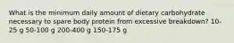 What is the minimum daily amount of dietary carbohydrate necessary to spare body protein from excessive breakdown? 10-25 g 50-100 g 200-400 g 150-175 g