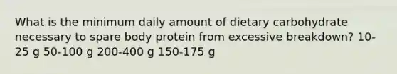 What is the minimum daily amount of dietary carbohydrate necessary to spare body protein from excessive breakdown? 10-25 g 50-100 g 200-400 g 150-175 g