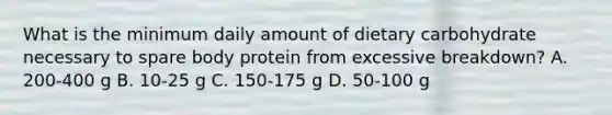 What is the minimum daily amount of dietary carbohydrate necessary to spare body protein from excessive breakdown? A. 200-400 g B. 10-25 g C. 150-175 g D. 50-100 g