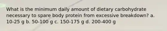 What is the minimum daily amount of dietary carbohydrate necessary to spare body protein from excessive breakdown? a. 10-25 g b. 50-100 g c. 150-175 g d. 200-400 g