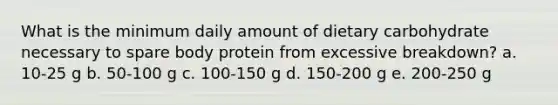 What is the minimum daily amount of dietary carbohydrate necessary to spare body protein from excessive breakdown? a. 10-25 g b. 50-100 g c. 100-150 g d. 150-200 g e. 200-250 g