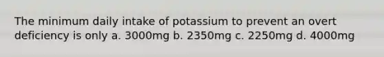 The minimum daily intake of potassium to prevent an overt deficiency is only a. 3000mg b. 2350mg c. 2250mg d. 4000mg