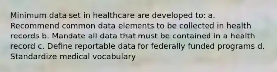 Minimum data set in healthcare are developed to: a. Recommend common data elements to be collected in health records b. Mandate all data that must be contained in a health record c. Define reportable data for federally funded programs d. Standardize medical vocabulary