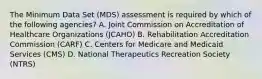 The Minimum Data Set (MDS) assessment is required by which of the following agencies? A. Joint Commission on Accreditation of Healthcare Organizations (JCAHO) B. Rehabilitation Accreditation Commission (CARF) C. Centers for Medicare and Medicaid Services (CMS) D. National Therapeutics Recreation Society (NTRS)