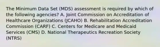 The Minimum Data Set (MDS) assessment is required by which of the following agencies? A. Joint Commission on Accreditation of Healthcare Organizations (JCAHO) B. Rehabilitation Accreditation Commission (CARF) C. Centers for Medicare and Medicaid Services (CMS) D. National Therapeutics Recreation Society (NTRS)