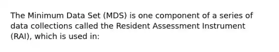 The Minimum Data Set (MDS) is one component of a series of data collections called the Resident Assessment Instrument (RAI), which is used in: