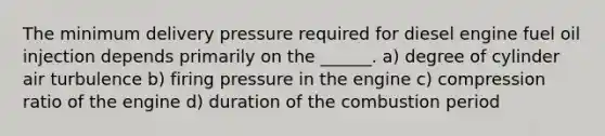 The minimum delivery pressure required for diesel engine fuel oil injection depends primarily on the ______. a) degree of cylinder air turbulence b) firing pressure in the engine c) compression ratio of the engine d) duration of the combustion period