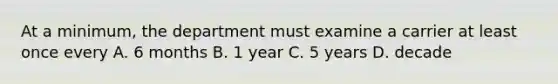 At a minimum, the department must examine a carrier at least once every A. 6 months B. 1 year C. 5 years D. decade