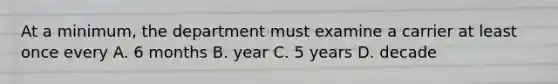 At a minimum, the department must examine a carrier at least once every A. 6 months B. year C. 5 years D. decade