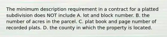 The minimum description requirement in a contract for a platted subdivision does NOT include A. lot and block number. B. the number of acres in the parcel. C. plat book and page number of recorded plats. D. the county in which the property is located.