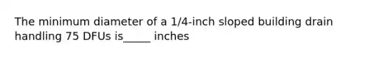 The minimum diameter of a 1/4-inch sloped building drain handling 75 DFUs is_____ inches