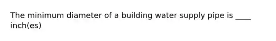 The minimum diameter of a building water supply pipe is ____ inch(es)