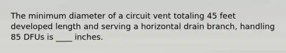 The minimum diameter of a circuit vent totaling 45 feet developed length and serving a horizontal drain branch, handling 85 DFUs is ____ inches.