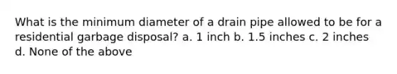 What is the minimum diameter of a drain pipe allowed to be for a residential garbage disposal? a. 1 inch b. 1.5 inches c. 2 inches d. None of the above