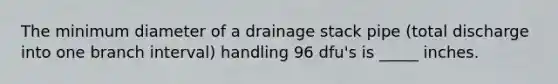 The minimum diameter of a drainage stack pipe (total discharge into one branch interval) handling 96 dfu's is _____ inches.