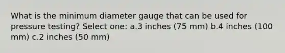 What is the minimum diameter gauge that can be used for pressure testing? Select one: a.3 inches (75 mm) b.4 inches (100 mm) c.2 inches (50 mm)