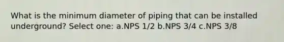 What is the minimum diameter of piping that can be installed underground? Select one: a.NPS 1/2 b.NPS 3/4 c.NPS 3/8