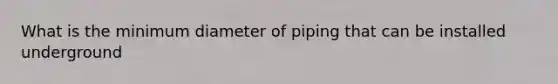 What is the minimum diameter of piping that can be installed underground