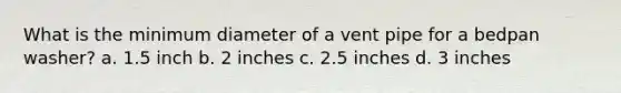 What is the minimum diameter of a vent pipe for a bedpan washer? a. 1.5 inch b. 2 inches c. 2.5 inches d. 3 inches