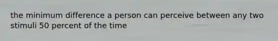 the minimum difference a person can perceive between any two stimuli 50 percent of the time