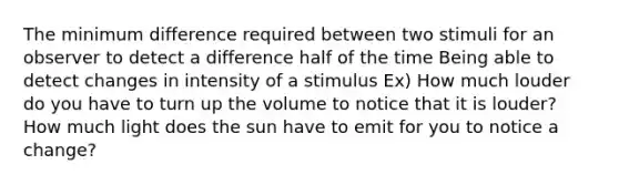 The minimum difference required between two stimuli for an observer to detect a difference half of the time Being able to detect changes in intensity of a stimulus Ex) How much louder do you have to turn up the volume to notice that it is louder? How much light does the sun have to emit for you to notice a change?