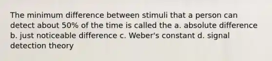 The minimum difference between stimuli that a person can detect about 50% of the time is called the a. absolute difference b. just noticeable difference c. Weber's constant d. signal detection theory