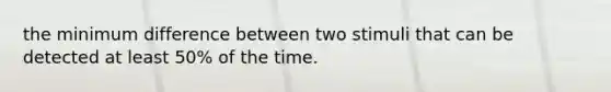 the minimum difference between two stimuli that can be detected at least 50% of the time.