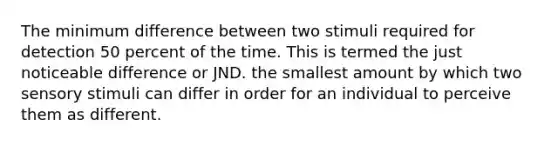 The minimum difference between two stimuli required for detection 50 percent of the time. This is termed the just noticeable difference or JND. the smallest amount by which two sensory stimuli can differ in order for an individual to perceive them as different.