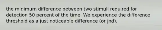 the minimum difference between two stimuli required for detection 50 percent of the time. We experience the difference threshold as a just noticeable difference (or jnd).