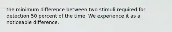 the minimum difference between two stimuli required for detection 50 percent of the time. We experience it as a noticeable difference.