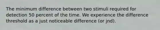 The minimum difference between two stimuli required for detection 50 percent of the time. We experience the difference threshold as a just noticeable difference (or jnd).