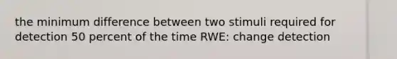 the minimum difference between two stimuli required for detection 50 percent of the time RWE: change detection