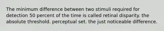 The minimum difference between two stimuli required for detection 50 percent of the time is called retinal disparity. the absolute threshold. perceptual set. the just noticeable difference.