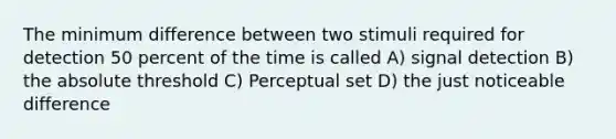 The minimum difference between two stimuli required for detection 50 percent of the time is called A) signal detection B) the absolute threshold C) Perceptual set D) the just noticeable difference