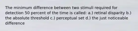 The minimum difference between two stimuli required for detection 50 percent of the time is called: a.) retinal disparity b.) the absolute threshold c.) perceptual set d.) the just noticeable difference