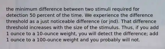 the minimum difference between two stimuli required for detection 50 percent of the time. We experience the difference threshold as a just noticeable difference (or jnd). That difference threshold increases with the size of the stimulus. Thus, if you add 1 ounce to a 10-ounce weight, you will detect the difference; add 1 ounce to a 100-ounce weight and you probably will not.