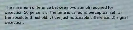 The minimum difference between two stimuli required for detection 50 percent of the time is called a) perceptual set. b) the absolute threshold. c) the just noticeable difference. d) signal detection.