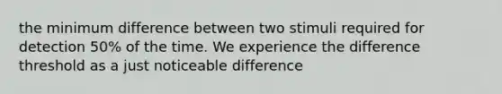 the minimum difference between two stimuli required for detection 50% of the time. We experience the difference threshold as a just noticeable difference