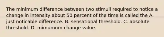 The minimum difference between two stimuli required to notice a change in intensity about 50 percent of the time is called the A. just noticable difference. B. sensational threshold. C. absolute threshold. D. mimumum change value.