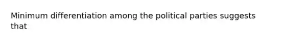 Minimum differentiation among the political parties suggests that